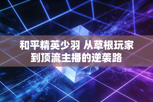 和平精英少羽 从草根玩家到顶流主播的逆袭路