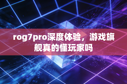 rog7pro深度体验，游戏旗舰真的懂玩家吗