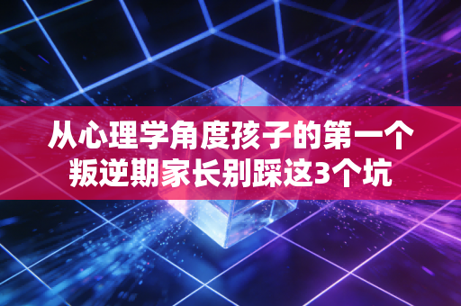 从心理学角度孩子的第一个叛逆期家长别踩这3个坑