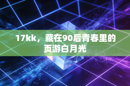 17kk，藏在90后青春里的页游白月光