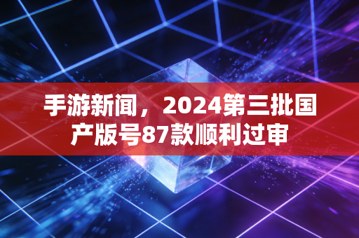 手游新闻,2024第三批国产版号87款顺利过审