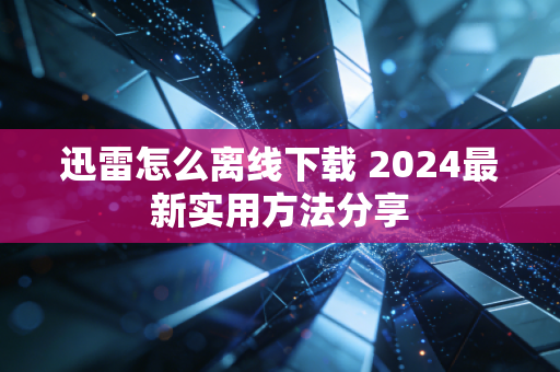 迅雷怎么离线下载 2024最新实用方法分享