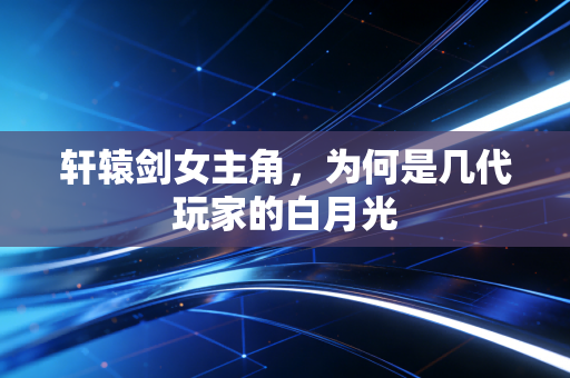 轩辕剑女主角，为何是几代玩家的白月光