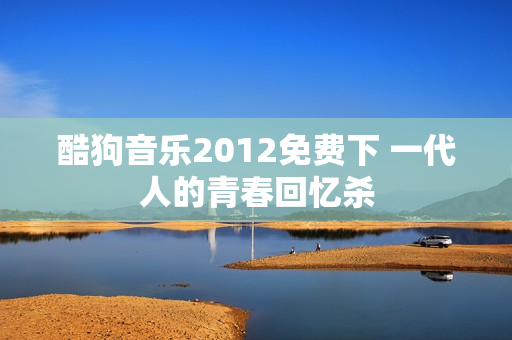 酷狗音乐2012免费下 一代人的青春回忆杀