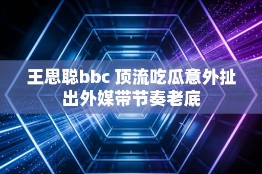 王思聪bbc 顶流吃瓜意外扯出外媒带节奏老底