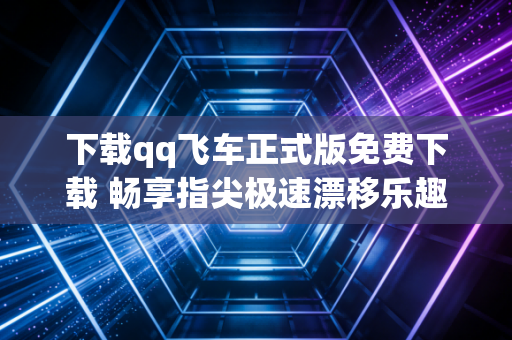 下载qq飞车正式版免费下载 畅享指尖极速漂移乐趣