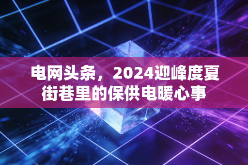 电网头条，2024迎峰度夏街巷里的保供电暖心事