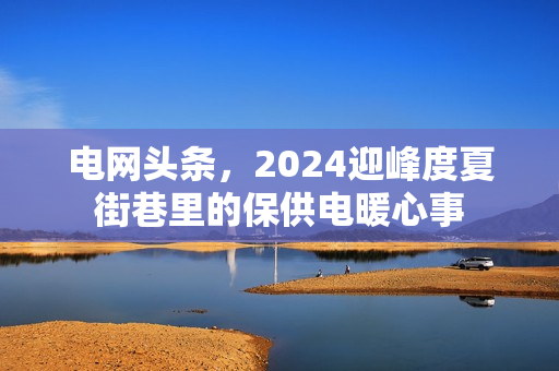 电网头条，2024迎峰度夏街巷里的保供电暖心事