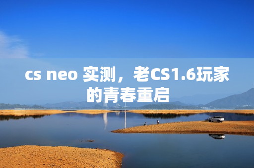 cs neo 实测，老CS1.6玩家的青春重启