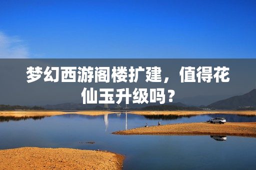梦幻西游阁楼扩建，值得花仙玉升级吗？