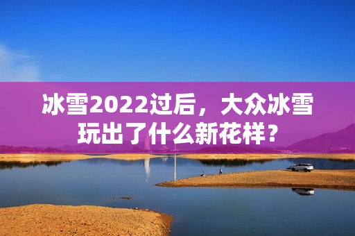 冰雪2022过后，大众冰雪玩出了什么新花样？