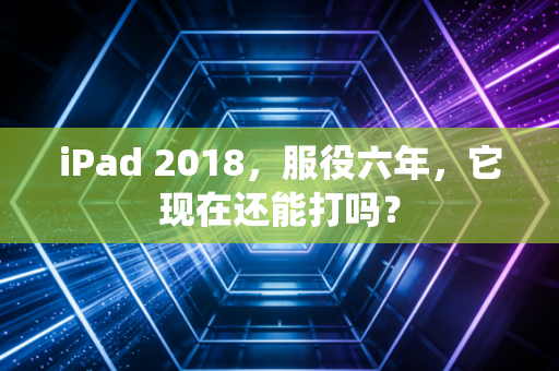 iPad 2018，服役六年，它现在还能打吗？