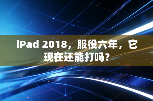 iPad 2018，服役六年，它现在还能打吗？
