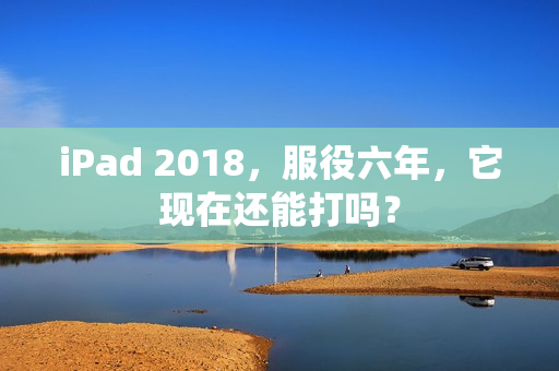 iPad 2018，服役六年，它现在还能打吗？