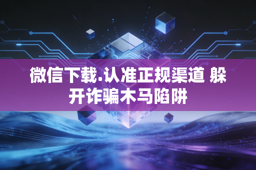 微信下载.认准正规渠道 躲开诈骗木马陷阱