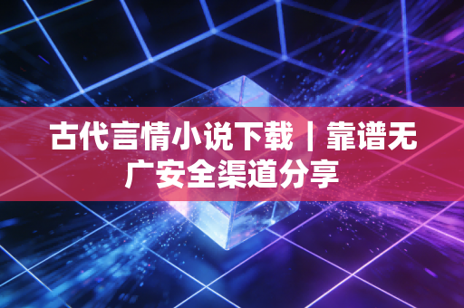 古代言情小说下载｜靠谱无广安全渠道分享
