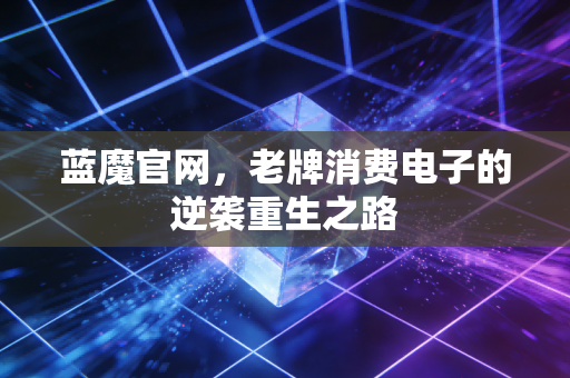 蓝魔官网，老牌消费电子的逆袭重生之路