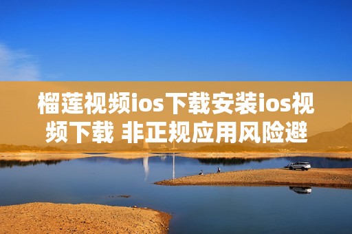 榴莲视频ios下载安装ios视频下载 非正规应用风险避坑指南