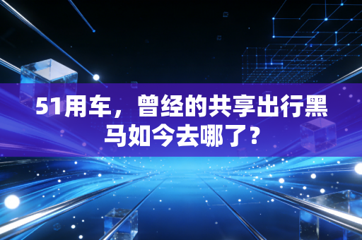 51用车，曾经的共享出行黑马如今去哪了？