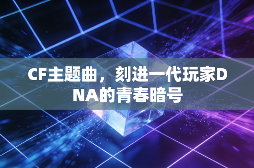 CF主题曲，刻进一代玩家DNA的青春暗号