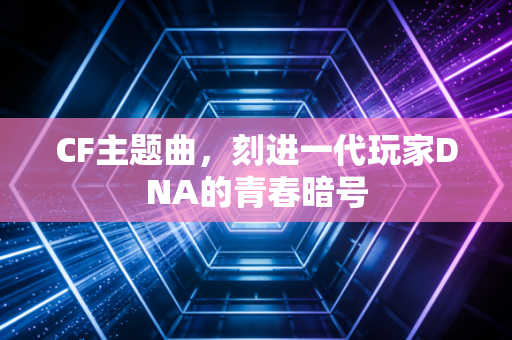 CF主题曲，刻进一代玩家DNA的青春暗号