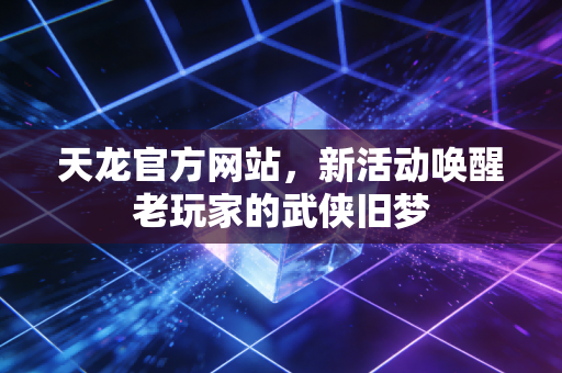 天龙官方网站，新活动唤醒老玩家的武侠旧梦