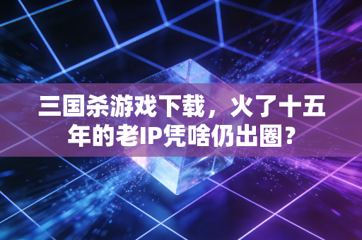 三国杀游戏下载，火了十五年的老IP凭啥仍出圈？