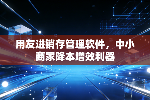 用友进销存管理软件，中小商家降本增效利器