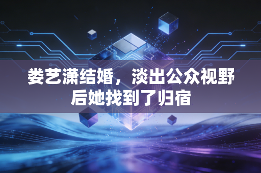 娄艺潇结婚，淡出公众视野后她找到了归宿