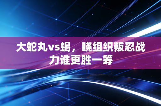 大蛇丸vs蝎，晓组织叛忍战力谁更胜一筹