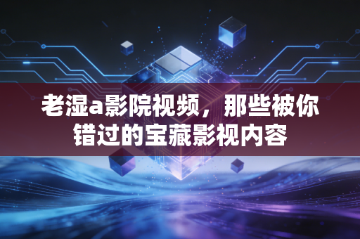 老湿a影院视频,那些被你错过的宝藏影视内容