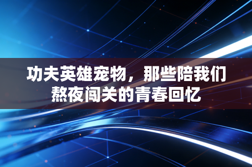 功夫英雄宠物，那些陪我们熬夜闯关的青春回忆