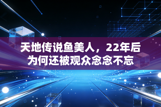 天地传说鱼美人，22年后为何还被观众念念不忘