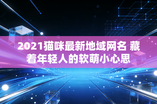 2021猫咪最新地域网名 藏着年轻人的软萌小心思