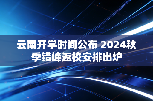 云南开学时间公布 2024秋季错峰返校安排出炉