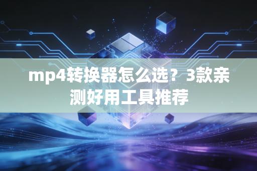mp4转换器怎么选？3款亲测好用工具推荐