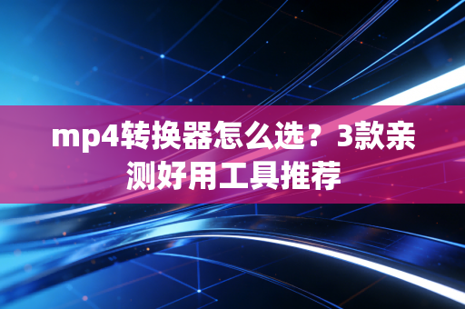 mp4转换器怎么选？3款亲测好用工具推荐