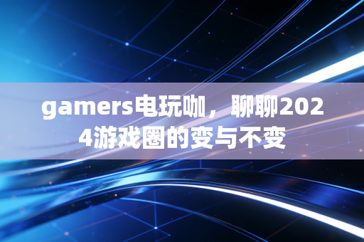 gamers电玩咖，聊聊2024游戏圈的变与不变
