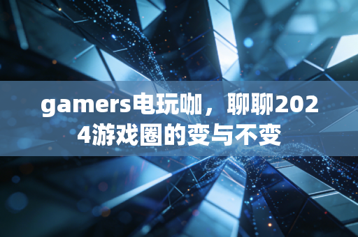 gamers电玩咖，聊聊2024游戏圈的变与不变