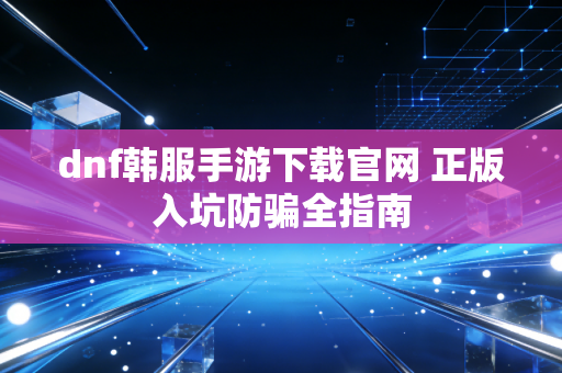 dnf韩服手游下载官网 正版入坑防骗全指南