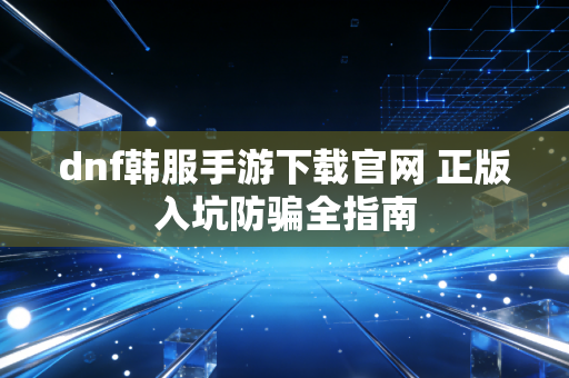 dnf韩服手游下载官网 正版入坑防骗全指南