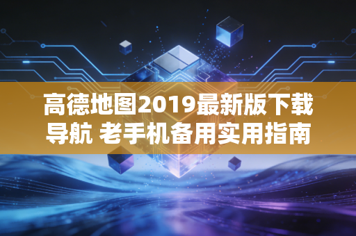 高德地图2019最新版下载导航 老手机备用实用指南