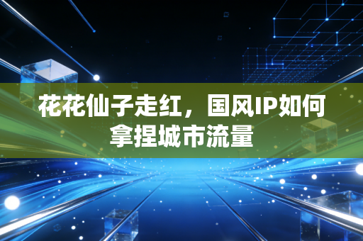 花花仙子走红，国风IP如何拿捏城市流量