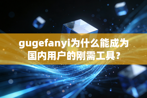 gugefanyi为什么能成为国内用户的刚需工具？