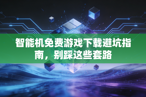 智能机免费游戏下载避坑指南，别踩这些套路