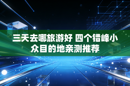 三天去哪旅游好 四个错峰小众目的地亲测推荐