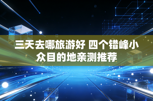 三天去哪旅游好 四个错峰小众目的地亲测推荐