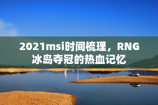 2021msi时间梳理，RNG冰岛夺冠的热血记忆