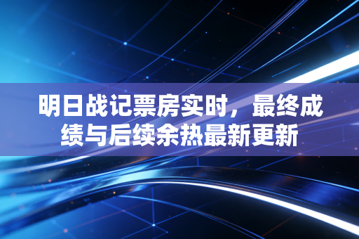 明日战记票房实时，最终成绩与后续余热最新更新