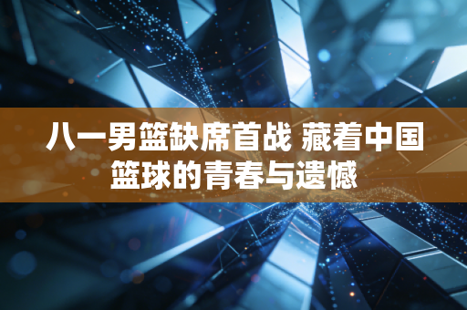 八一男篮缺席首战 藏着中国篮球的青春与遗憾